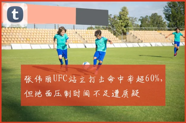 张伟丽UFC站立打击命中率超60%，但地面压制时间不足遭质疑