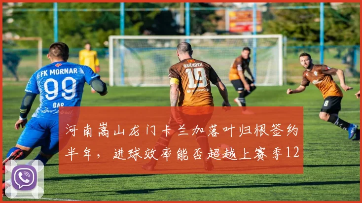 河南嵩山龙门卡兰加落叶归根签约半年，进球效率能否超越上赛季12球？