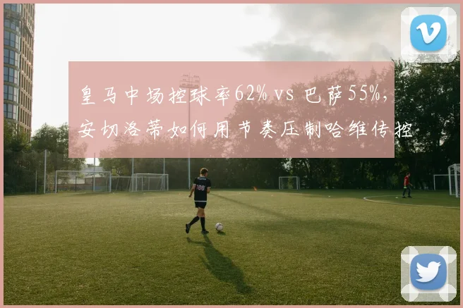皇马中场控球率62% vs 巴萨55%，安切洛蒂如何用节奏压制哈维传控？