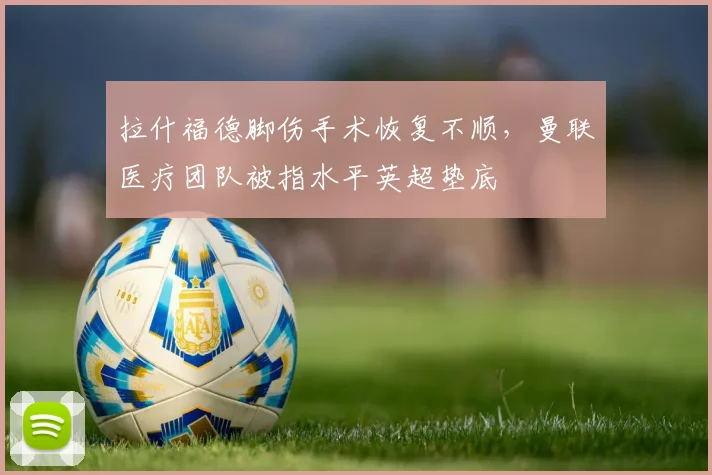 拉什福德脚伤手术恢复不顺，曼联医疗团队被指水平英超垫底