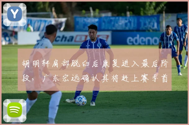 胡明轩肩部脱臼后康复进入最后阶段，广东宏远确认其将赶上赛季首战